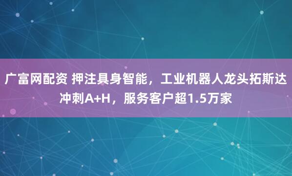 广富网配资 押注具身智能，工业机器人龙头拓斯达冲刺A+H，服务客户超1.5万家