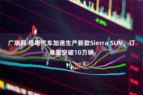 广瑞网 塔塔汽车加速生产新款Sierra SUV，订单量突破10万辆